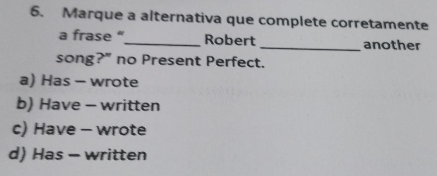 Marque a alternativa que complete corretamente
a frase “_ Robert
_another
song?” no Present Perfect.
a) Has - wrote
b) Have - written
c) Have - wrote
d) Has - written