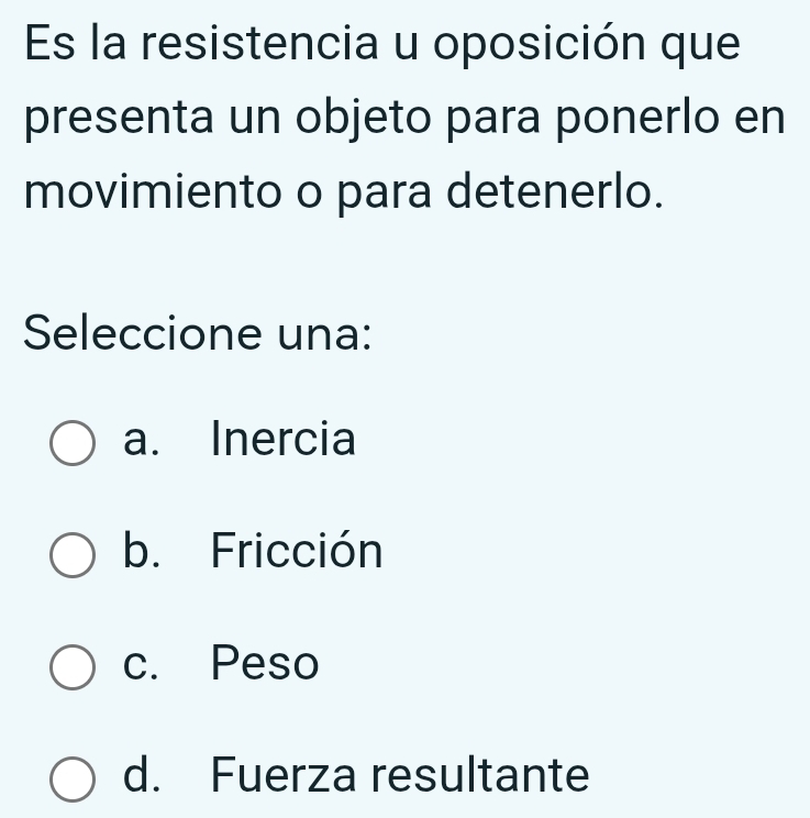 Es la resistencia u oposición que
presenta un objeto para ponerlo en
movimiento o para detenerlo.
Seleccione una:
a. Inercia
b. Fricción
c. Peso
d. Fuerza resultante