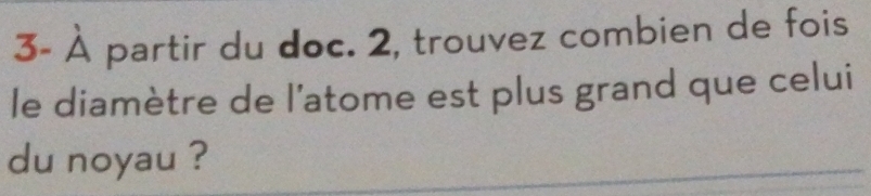 3- À partir du doc. 2, trouvez combien de fois 
le diamètre de l’atome est plus grand que celui 
du noyau ?