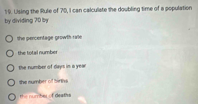 Using the Rule of 70, I can calculate the doubling time of a population
by dividing 70 by
the percentage growth rate
the total number
the number of days in a year
the number of births
the number of deaths