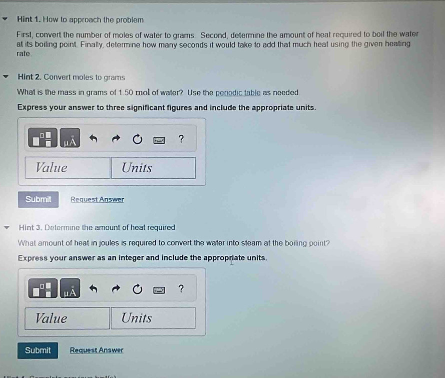 Hint 1. How to approach the problem 
First, convert the number of moles of water to grams. Second, determine the amount of heat required to boil the water 
at its boiling point. Finally, determine how many seconds it would take to add that much heat using the given heating 
rate 
Hint 2. Convert moles to grams
What is the mass in grams of 1.50 mol of water? Use the periodic table as needed 
Express your answer to three significant figures and include the appropriate units.
μ
? 
Value Units 
Submit Request Answer 
Hint 3. Determine the amount of heat required 
What amount of heat in joules is required to convert the water into steam at the boiling point? 
Express your answer as an integer and include the appropriate units.
μ
? 
Value Units 
Submit Request Answer