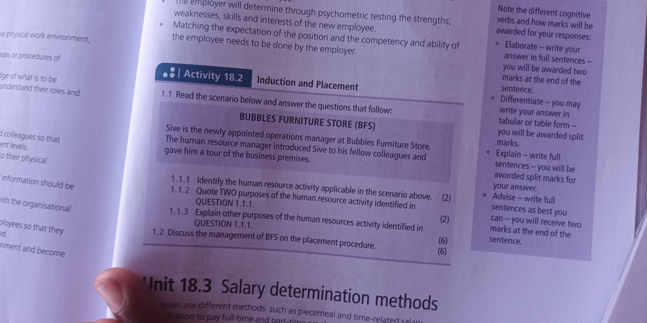 Note the different cognitive 
The employer will determine through psychometric testing the strengths, 
verbs and how marks will be 
weaknesses, skills and interests of the new employee. Elaborate - write your 
awarded for your responses: 
Matching the expectation of the position and the competency and ability of 
w physical work environment, 
the employee needs to be done by the employer. 
sses or procedures of 
answer in full sentences -- 
you will be awarded two 
dge of what is to be 
marks at the end of the 
Activity 18.2 Induction and Placement Differentiate - you may 
understand their roles and 
sentence. 
1.1 Read the scenario below and answer the questions that follow: tabular or table form - 
write your answer in 
BUBBLES FURNITURE STORE (BFS) you will be awarded split 
d colleagues so that 
Sive is the newly appointed operations manager at Bubbles Furniture Store. 
ent levels. 
marks. 
The human resource manager introduced Sive to his fellow colleagues and sentences - you will be 
Explain - write full 
to their physical 
gave him a tour of the business premises. awarded split marks for 
information should be 
your answer. 
1.1.1 Identify the human resource activity applicable in the scenario above. (2) 
1.1.2 Quote TWO purposes of the human resource activity identified in 
Advise - write full 
QUESTION 1.1.1. 
ith the organisational 
sentences as best you 
(2) 
1.1.3 Explain other purposes of the human resources activity identified in 
can - you will receive two 
QUESTION 1.1.1. 
ployees so that they 
marks at the end of the 
ed. 
1.2 Discuss the management of BFS on the placement procedure. (6) 
(6) sentence. 
nment and become 
Unit 18.3 Salary determination methods 
esses use different methods such as piecemeal and time-related ca 
ination to pay full-time and nart-tir