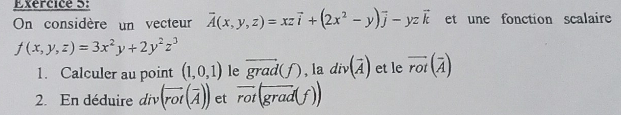 On considère un vecteur vector A(x,y,z)=xzvector i+(2x^2-y)vector j-yzvector k et une fonction scalaire
f(x,y,z)=3x^2y+2y^2z^3
1. Calculer au point (1,0,1) le vector grad(f),1a div(vector A) et le overline rot(overline A)
2. En déduire div(vector rot(vector A)) et vector rot(grad(f))