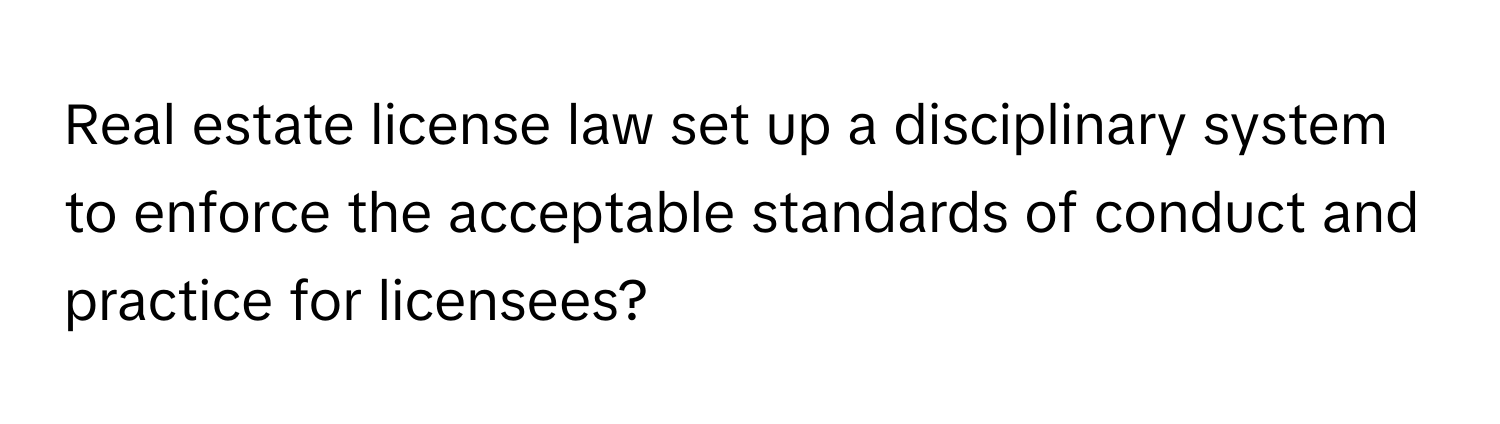 Real estate license law set up a disciplinary system to enforce the acceptable standards of conduct and practice for licensees?