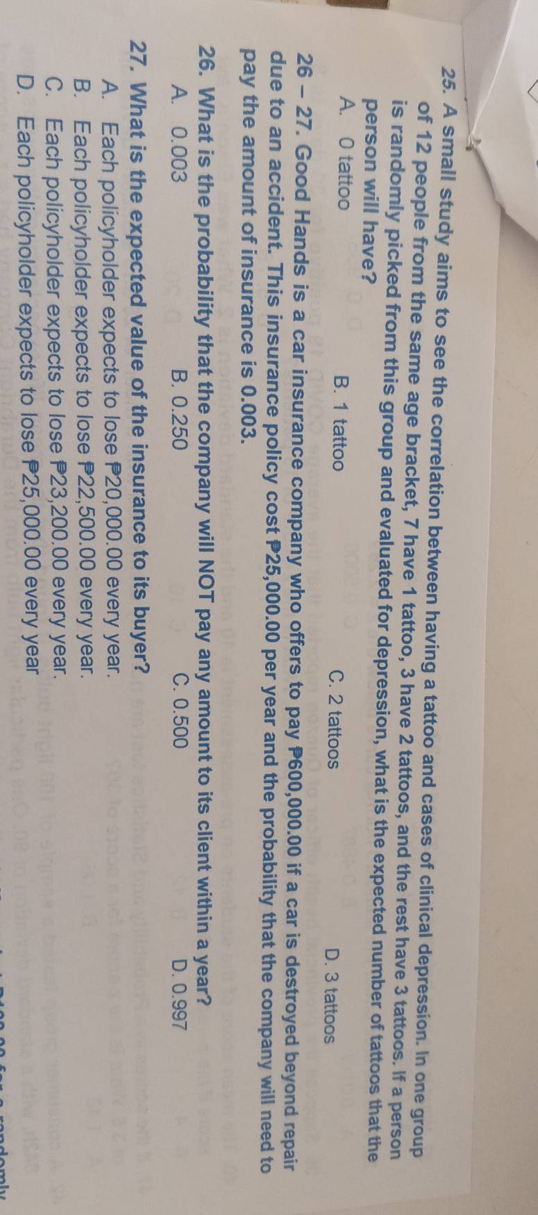 A small study aims to see the correlation between having a tattoo and cases of clinical depression. In one group
of 12 people from the same age bracket, 7 have 1 tattoo, 3 have 2 tattoos, and the rest have 3 tattoos. If a person
is randomly picked from this group and evaluated for depression, what is the expected number of tattoos that the
person will have?
A. 0 tattoo B. 1 tattoo D. 3 tattoos
C. 2 tattoos
26 - 27. Good Hands is a car insurance company who offers to pay P600,000.00 if a car is destroyed beyond repair
due to an accident. This insurance policy cost P25,000.00 per year and the probability that the company will need to
pay the amount of insurance is 0.003.
26. What is the probability that the company will NOT pay any amount to its client within a year?
A. 0.003 B. 0.250 C. 0.500 D. 0.997
27. What is the expected value of the insurance to its buyer?
A. Each policyholder expects to lose P20,000.00 every year.
B. Each policyholder expects to lose P22,500.00 every year.
C. Each policyholder expects to lose P23,200.00 every year.
D. Each policyholder expects to lose P25,000.00 every year