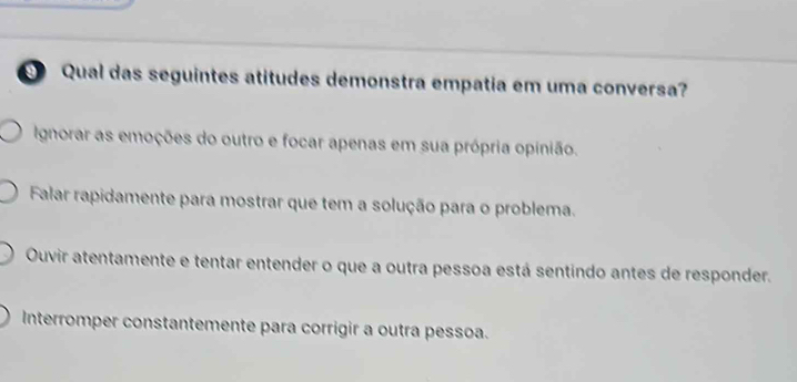 Qual das seguintes atitudes demonstra empatia em uma conversa?
Ignorar as emoções do outro e focar apenas em sua própria opinião.
Falar rapidamente para mostrar que tem a solução para o problema.
Ouvir atentamente e tentar entender o que a outra pessoa está sentindo antes de responder.
Interromper constantemente para corrigir a outra pessoa.