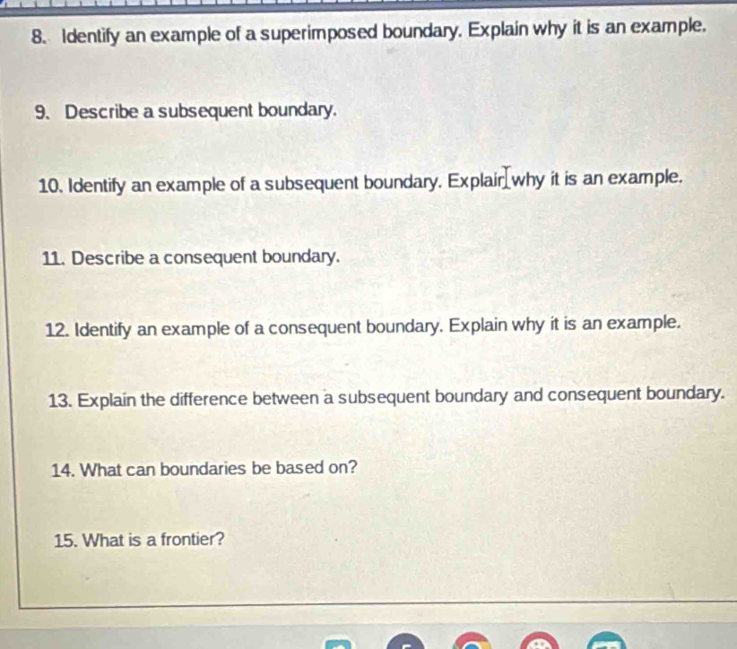 Identify an example of a superimposed boundary. Explain why it is an example. 
9. Describe a subsequent boundary. 
10. Identify an example of a subsequent boundary. Explair why it is an example. 
11. Describe a consequent boundary. 
12. Identify an example of a consequent boundary. Explain why it is an example. 
13. Explain the difference between a subsequent boundary and consequent boundary. 
14. What can boundaries be based on? 
15. What is a frontier? 
_