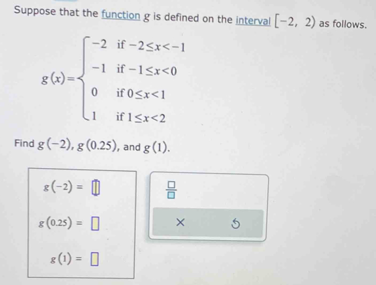 Suppose that the function g is defined on the interval [-2,2) as follows.
g(x)=beginarrayl -2if-2≤ x <0 0if0≤ x<1 1if1≤ x<2endarray.
Find g(-2), g(0.25) , and g(1).
g(-2)=□
 □ /□  
g(0.25)=□
× 5
g(1)=□