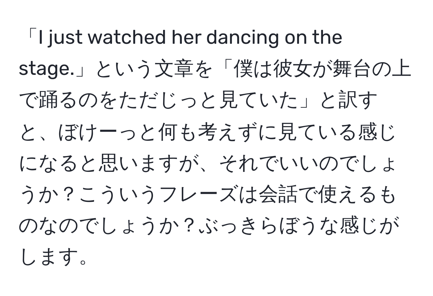 「I just watched her dancing on the stage.」という文章を「僕は彼女が舞台の上で踊るのをただじっと見ていた」と訳すと、ぼけーっと何も考えずに見ている感じになると思いますが、それでいいのでしょうか？こういうフレーズは会話で使えるものなのでしょうか？ぶっきらぼうな感じがします。