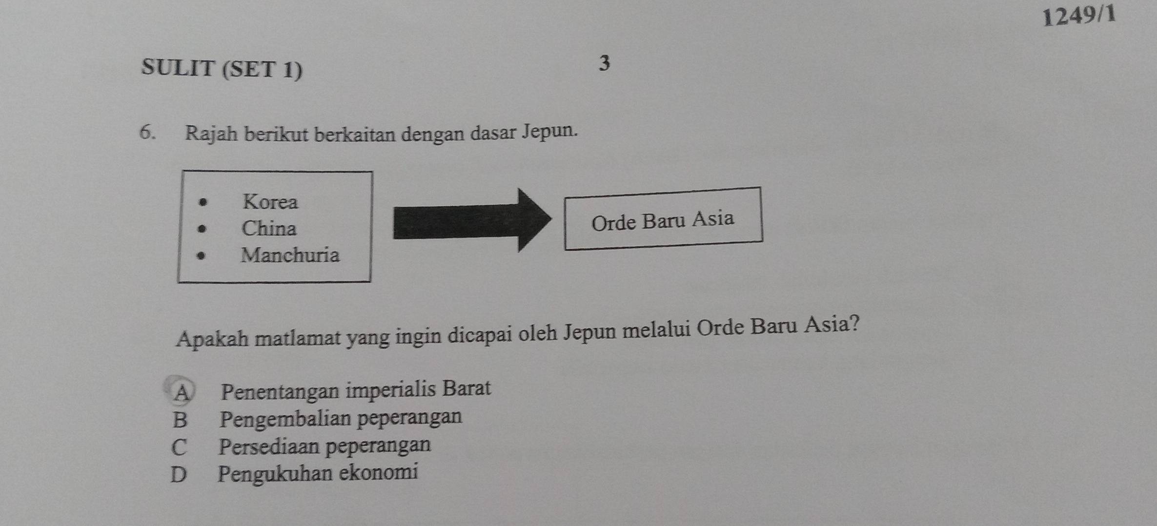 1249/1
SULIT (SET 1)
3
6. Rajah berikut berkaitan dengan dasar Jepun.
Korea
China
Orde Baru Asia
Manchuria
Apakah matlamat yang ingin dicapai oleh Jepun melalui Orde Baru Asia?
A Penentangan imperialis Barat
B Pengembalian peperangan
C Persediaan peperangan
D Pengukuhan ekonomi