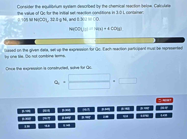 Consider the equilibrium system described by the chemical reaction below. Calculate 
the value of Qc for the initial set reaction conditions in 3.0 L container:
0.105 M Ni(CO)₄, 32.0 g Ni, and 0.302 M CO.
Ni(CO)_4(g)leftharpoons Ni(s)+4CO(g). 
Based on the given data, set up the expression for Qc. Each reaction participant must be represented 
by one tile. Do not combine terms. 
Once the expression is constructed, solve for Qc.
Q_c= □ /□  =□
QESET
[0.105] [32 o [0.302] [10.7] [0.545] [0.182] [0.105]^circ  [32.0]^circ 
[0.302]^circ  [10.7]^circ  [0.545]^circ  [0.182]^circ  2.88 12.6 0.079 0.435
2.30 15.8 0.145