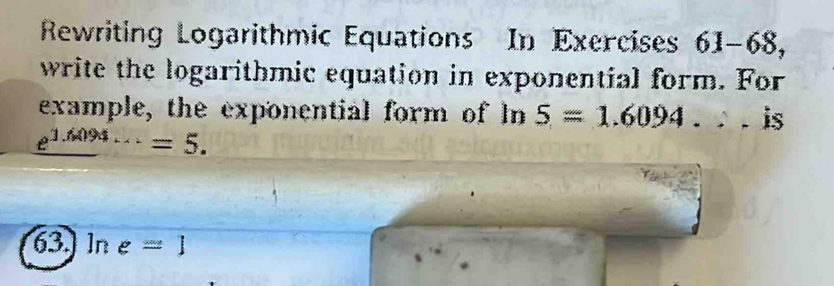 Rewriting Logarithmic Equations In Exercises 61-68, 
write the logarithmic equation in exponential form. For 
example, the exponential form of In 5=1.6094. . is
_ e^(1.6094...)=5.
63.] ln e=1