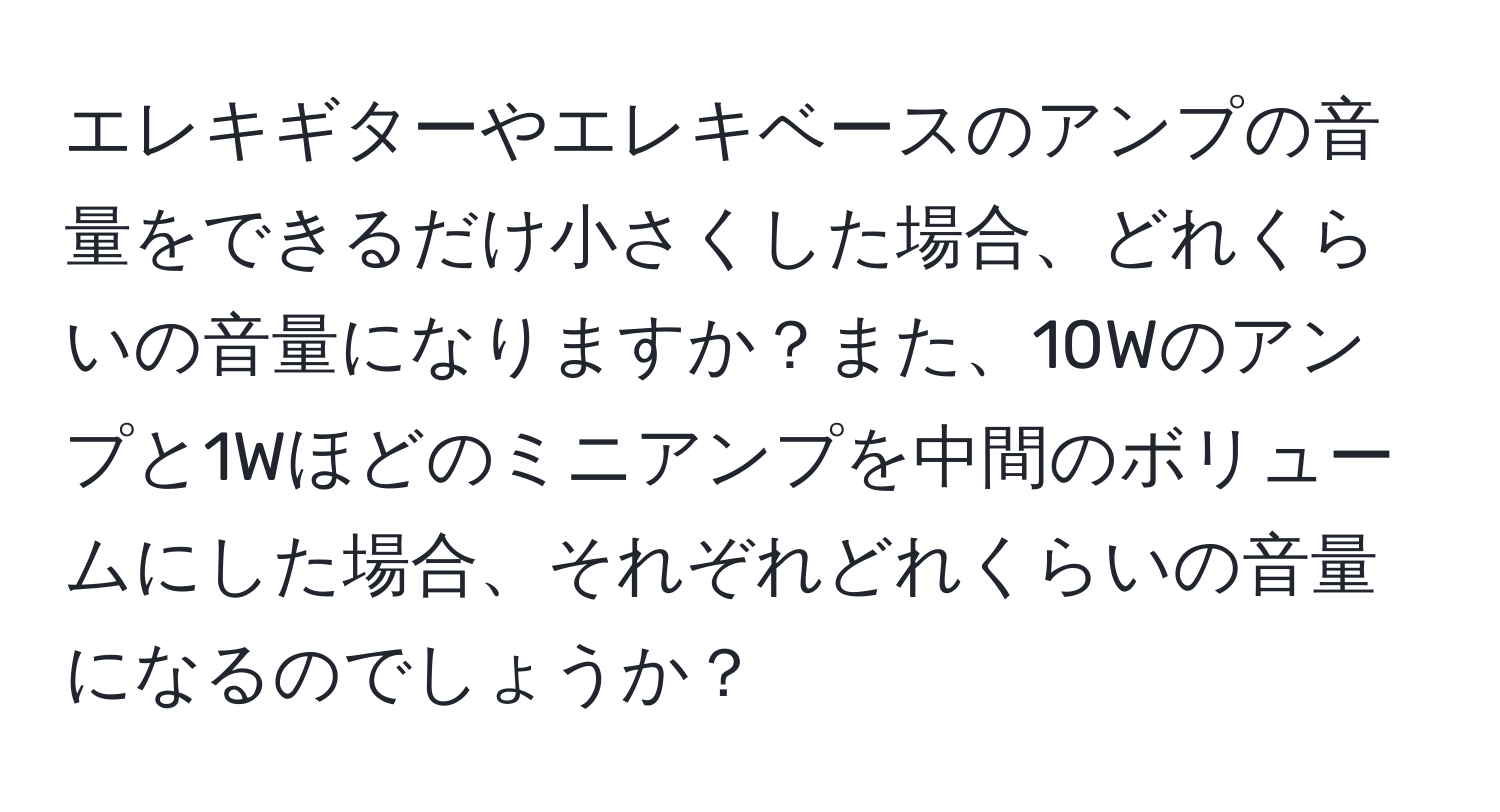 エレキギターやエレキベースのアンプの音量をできるだけ小さくした場合、どれくらいの音量になりますか？また、10Wのアンプと1Wほどのミニアンプを中間のボリュームにした場合、それぞれどれくらいの音量になるのでしょうか？