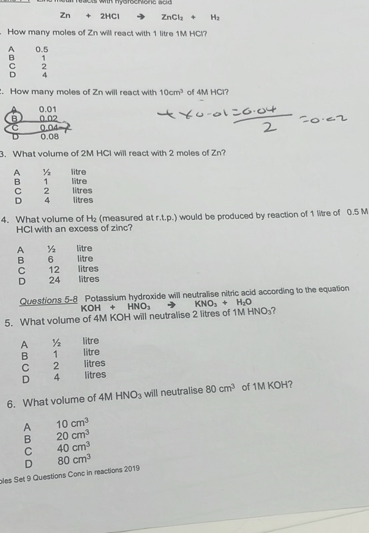 tar re ac ts with Ryarsenishe s e la
Zn+2HCl ZnCl_2+H_2
How many moles of Zn will react with 1 litre 1M HCl?
A 0.5
B 1
C 2
D 4. How many moles of Zn will react with 10cm^3 of 4M HCl?
0.01
B
C 0
D 0.08
3. What volume of 2M HCl will react with 2 moles of Zn?
A ½ litre
B 1 litre
C 2 litres
D 4 litres
4. What volume of H_2 (measured at r.t.p.) would be produced by reaction of 1 litre of 0.5 M
HCI with an excess of zinc?
A ½ litre
B 6 litre
C 12 litres
D 24 litres
Questions 5-8 Potassium hydroxide will neutralise nitric acid according to the equation
KOH+HNO_3 KNO_3+H_2O
5. What volume of 4M KOH will neutralise 2 litres of 1MHNO_3 ?
A ½2 litre
B 1 litre
C 2 litres
D 4 litres
6. What volume of 4M HNO_3 will neutralise 80cm^3 of 1 1KC OH?
A 10cm^3
B 20cm^3
C 40cm^3
D 80cm^3
bles Set 9 Questions Conc in reactions 2019