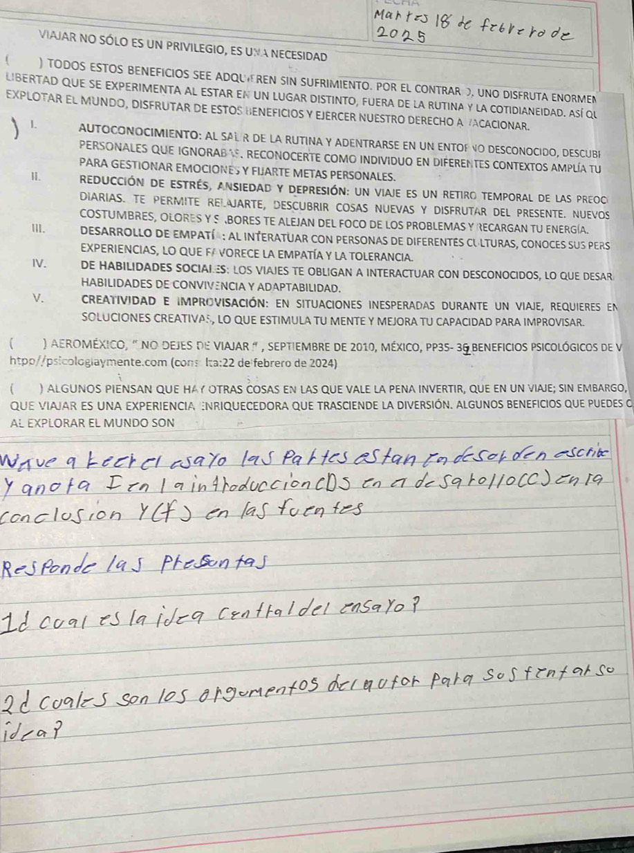 VIAJAR NO SÓLO ES UN PRIVILEGIO, ES UMA NECESIDAD
f ) TODOS ESTOS BENEFICIOS SEE ADQU EREN SIN SUFRIMIENTO. POR EL CONTRAR , UNO DISFRUTA ENORMEN
LIBERTAD QUE SE EXPERIMENTA AL ESTAR EN UN LUGAR DISTINTO, FUERA DE LA RUTINA Y LA COTIDIANEIDAD. ASí QU
EXPLOTAR EL MUNDO, DISFRUTAR DE ESTOS HENEFICIOS Y EJERCER NUESTRO DERECHO A ACACIONAR.
L AUTOCONOCIMIENTO: AL SAL R DE LA RUTINA Y ADENTRARSE EN UN ENTOF VO DESCONOCIDO, DESCUBR
PERSONALES QUE IGNORAB , RECONOCERTE COMO INDIVIDUO EN DIFERENTES CONTEXTOS AMPLÍA TU
PARA GESTIONAR EMOCIONES Y FIJARTE METAS PERSONALES,
Ii. reducción de estrés, ansiedad y depresión: un viaje es un retiro temporal de las preoc
DIARIAS. TE PERMITE RELJARTE, DESCUBRIR COSAS NUEVAS Y DISFRUTAR DEL PRESENTE. NUEVOS
COSTUMBRES, OLORES Y S RBORES TE ALEJAN DEL FOCO DE LOS PROBLEMAS Y RECARGAN TU ENERGÍA.
III. DESARROLLO DE EMPATí : AL INTERATUAR coN PERSONAS de DIFERENTES CULTURAS, cONOCES suS pers
EXPERIENCIAS, LO QUE FA VORECE LA EMPATÍA Y LA TOLERANCIA.
IV. DE HABILIDADES SOCIAIES: LOS VIAJES TE OBLIGAN A INTERACTUAR CON DESCONOCIDOS, LO QUE DESAR
HABILIDADES DE CONVIVENCIA Y ADAPTABILIDAD.
V.  CREAtividad e improVISAción: En situaciones iESperadas durante un viaJE, requieres en
SOLUCIONES CREATIVA®, LO QUE ESTIMULA TU MENTE Y MEJORA TU CAPACIDAD PARA IMPROVISAR.
) AErOMÉxIcO, " nO DEJES dE VIAJAR " , SEPTiEMbRE dE 2010, MÉXICO, PP35- 36 BENEFICIOS PSICOLógiCOs dE V
htpp//psicologlaymente.com (cons Ita:22 de febrero de 2024)
) ALGUNOS PIENSAN QUE HAY OTRAS COSAS EN LAS QUE VALE LA PENA INVERTIR, QUE EN UN VIAJE; SIN EMBARGO,
qUE VIAJAR ES UNA EXPERIENCIA NRIQUECEDORA qUE TRASCIENDE La DIVERSIÓN. ALGUNOS BENEFICIOS quE puEDEs o
AL EXPLORAR EL MUNDO SON