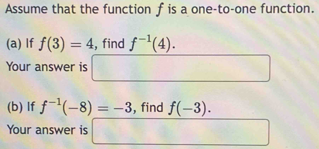 Assume that the function f is a one-to-one function. 
(a) If f(3)=4 , find f^(-1)(4). 
Your answer is □ □  frac (I_2)^(R_2)
(b) If f^(-1)(-8)=-3 , find f(-3). 
Your answer is □ (□)^