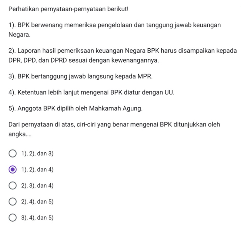 Perhatikan pernyataan-pernyataan berikut!
1). BPK berwenang memeriksa pengelolaan dan tanggung jawab keuangan
Negara.
2). Laporan hasil pemeriksaan keuangan Negara BPK harus disampaikan kepada
DPR, DPD, dan DPRD sesuai dengan kewenangannya.
3). BPK bertanggung jawab langsung kepada MPR.
4). Ketentuan lebih lanjut mengenai BPK diatur dengan UU.
5). Anggota BPK dipilih oleh Mahkamah Agung.
Dari pernyataan di atas, ciri-ciri yang benar mengenai BPK ditunjukkan oleh
angka....
1), 2), dan 3)
1), 2), dan 4)
2), 3), dan 4)
2), 4), dan 5)
3), 4), dan 5)