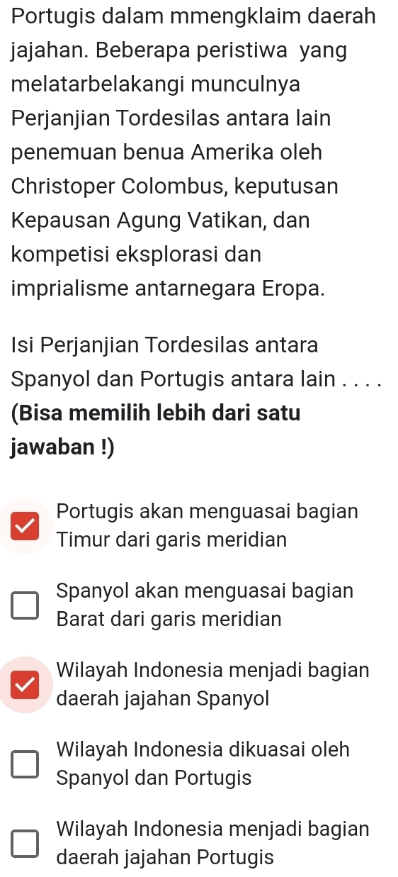 Portugis dalam mmengklaim daerah
jajahan. Beberapa peristiwa yang
melatarbelakangi munculnya
Perjanjian Tordesilas antara lain
penemuan benua Amerika oleh
Christoper Colombus, keputusan
Kepausan Agung Vatikan, dan
kompetisi eksplorasi dan
imprialisme antarnegara Eropa.
Isi Perjanjian Tordesilas antara
Spanyol dan Portugis antara lain . . . .
(Bisa memilih lebih dari satu
jawaban !)
Portugis akan menguasai bagian
Timur dari garis meridian
Spanyol akan menguasai bagian
Barat dari garis meridian
Wilayah Indonesia menjadi bagian
daerah jajahan Spanyol
Wilayah Indonesia dikuasai oleh
Spanyol dan Portugis
Wilayah Indonesia menjadi bagian
daerah jajahan Portugis