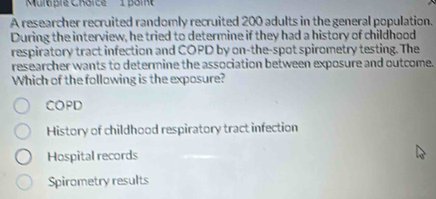 ulapie Chorte 1 poit
A researcher recruited randomly recruited 200 adults in the general population.
During the interview, he tried to determine if they had a history of childhood
respiratory tract infection and COPD by on-the-spot spirometry testing. The
researcher wants to determine the association between exposure and outcome.
Which of the following is the exposure?
COPD
History of childhood respiratory tract infection
Hospital records
Spirometry results