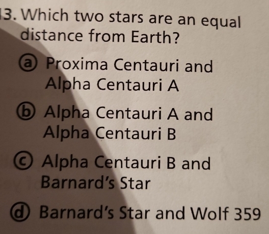 Which two stars are an equal
distance from Earth?
@ Proxima Centauri and
Alpha Centauri A
ⓑ Alpha Centauri A and
Alpha Centauri B
© Alpha Centauri B and
Barnard’s Star
d Barnard’s Star and Wolf 359