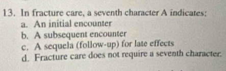 In fracture care, a seventh character A indicates:
a. An initial encounter
b. A subsequent encounter
c. A sequela (follow-up) for late effects
d. Fracture care does not require a seventh character.