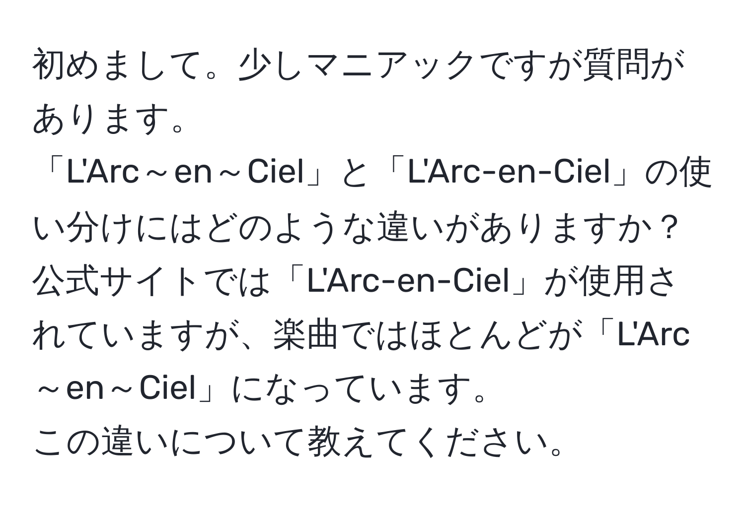 初めまして。少しマニアックですが質問があります。  
「L'Arc～en～Ciel」と「L'Arc-en-Ciel」の使い分けにはどのような違いがありますか？  
公式サイトでは「L'Arc-en-Ciel」が使用されていますが、楽曲ではほとんどが「L'Arc～en～Ciel」になっています。  
この違いについて教えてください。