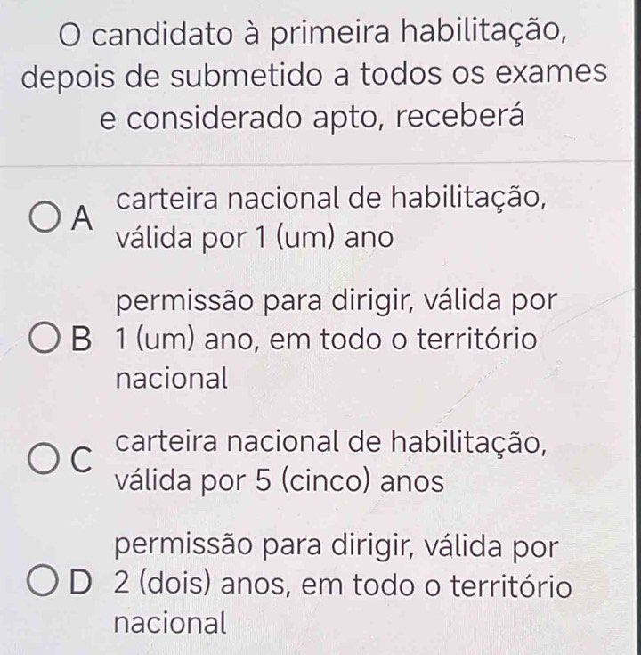 candidato à primeira habilitação,
depois de submetido a todos os exames
e considerado apto, receberá
A carteira nacional de habilitação,
válida por 1 (um) ano
permissão para dirigir, válida por
B 1 (um) ano, em todo o território
nacional
C carteira nacional de habilitação,
válida por 5 (cinco) anos
permissão para dirigir, válida por
D 2 (dois) anos, em todo o território
nacional