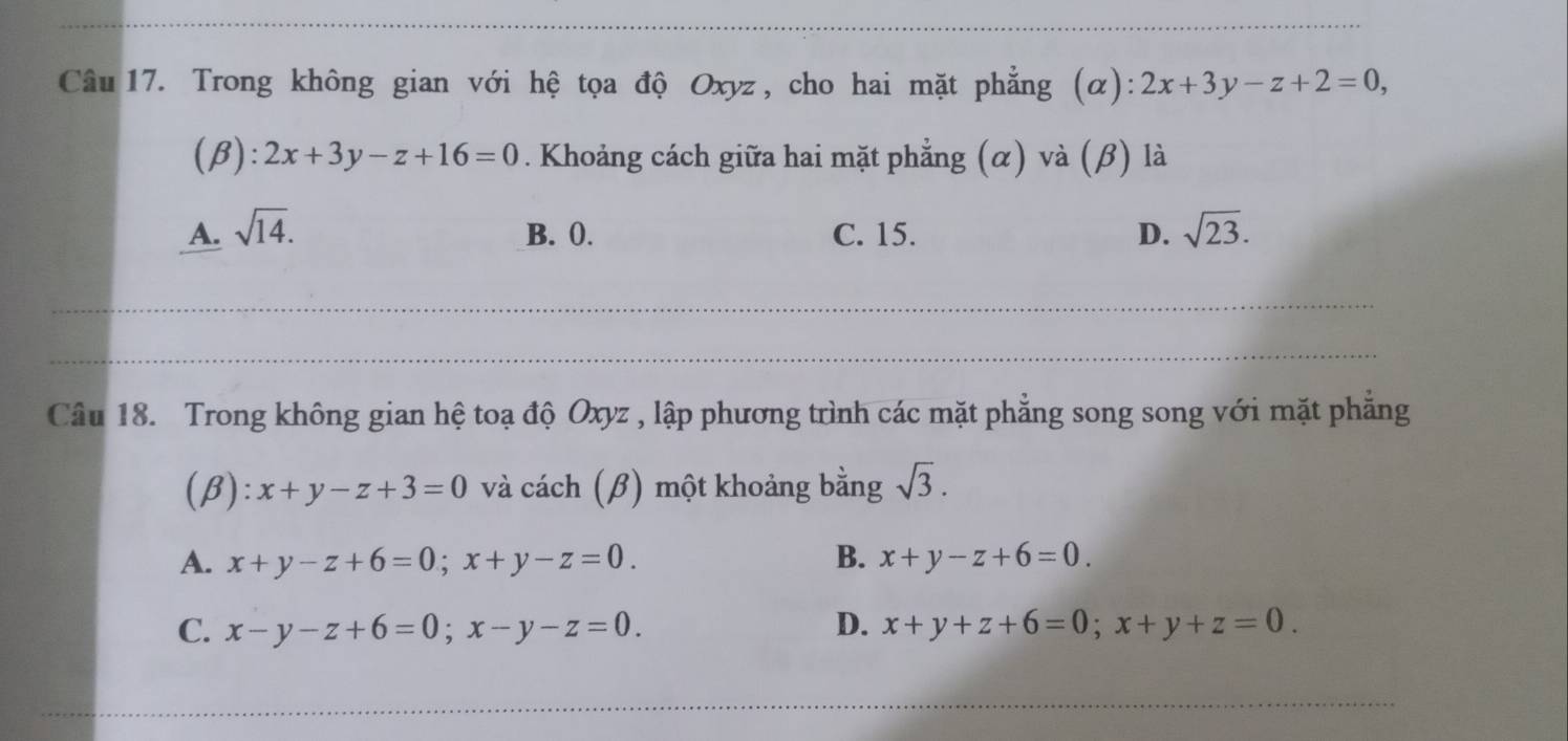 Trong không gian với hệ tọa độ Oxyz , cho hai mặt phẳng (α): 2x+3y-z+2=0, 
(β): 2x+3y-z+16=0. Khoảng cách giữa hai mặt phẳng (α) và (β) là
A. sqrt(14). B. 0. C. 15. D. sqrt(23). 
Câu 18. Trong không gian hệ toạ độ Oxyz , lập phương trình các mặt phẳng song song với mặt phẳng
(β): x+y-z+3=0 và cách (β) một khoảng bằng sqrt(3).
A. x+y-z+6=0; x+y-z=0. B. x+y-z+6=0.
C. x-y-z+6=0; x-y-z=0. D. x+y+z+6=0; x+y+z=0.