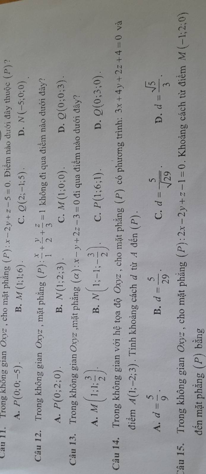 Cầu 11. Trong không gian Oxyz , cho mặt phăng (P): x-2y+z-5=0. Điểm nào dưới đây thuộc (P)?
A. P(0;0;-5). B. M(1;1;6). C. Q(2;-1;5). D. N(-5;0;0)
Câu 12. Trong không gian Oxyz , mặt phẳng (P): x/1 + y/2 + z/3 =1 không đi qua điểm nào dưới đây?
A. P(0;2;0). B. N(1;2;3). C. M(1;0;0). D. Q(0;0;3).
Câu 13. Trong không gian Oxyz ,mặt phẳng (alpha ):x-y+2z-3=0 đi qua điểm nào dưới đây?
B.
A. M(1;1; 3/2 ). N(1;-1;- 3/2 ). C. P(1;6;1). D. Q(0;3;0).
Câu 14. Trong không gian với hệ tọa độ Oxyz , cho mặt phẳng (P) có phương trình: 3x+4y+2z+4=0 và
điểm A(1;-2;3). Tính khoảng cách d từ A đến (P).
A. d= 5/9 . d= 5/29 . d= 5/sqrt(29) . d= sqrt(5)/3 .
B.
C.
D.
Câu 15. Trong không gian Oxyz , cho mặt phẳng (P): 2x-2y+z-1=0. Khoảng cách từ điểm M(-1;2;0)
đến mặt phẳng (P) bằng