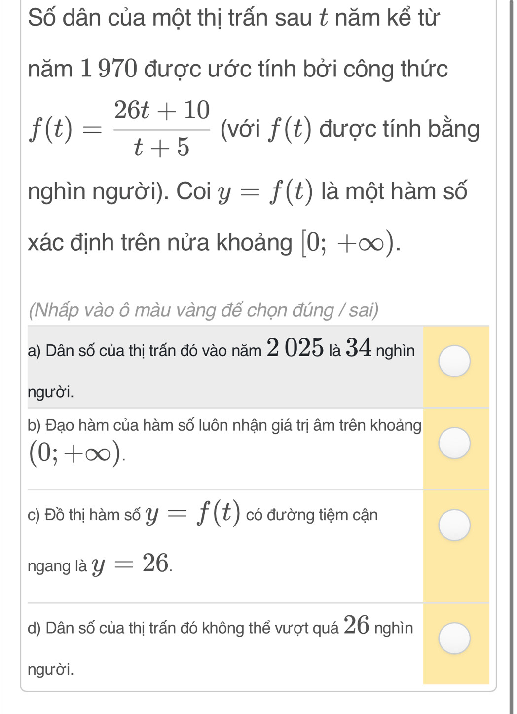 Số dân của một thị trấn sau t năm kể từ
năm 1 970 được ước tính bởi công thức
f(t)= (26t+10)/t+5  (với f(t) được tính bằng
nghìn người). Coi y=f(t) là một hàm số
xác định trên nửa khoảng [0;+∈fty ). 
(Nhấp vào ô màu vàng để chọn đúng / sai)
a) Dân số của thị trấn đó vào năm 2 025 là 34 nghìn
người.
b) Đạo hàm của hàm số luôn nhận giá trị âm trên khoảng
(0;+∈fty ).
c) Đồ thị hàm số y=f(t) có đường tiệm cận
ngang là y=26.
d) Dân số của thị trấn đó không thể vượt quá 26 nghìn
người.