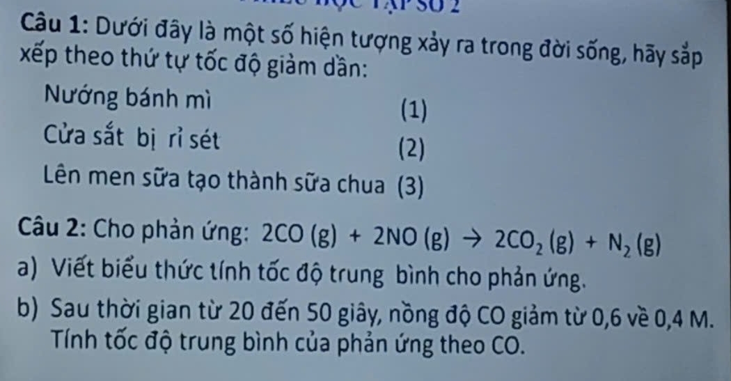 TậP SU 2 
Câu 1: Dưới đây là một số hiện tượng xảy ra trong đời sống, hãy sắp 
xếp theo thứ tự tốc độ giảm dần: 
Nướng bánh mì 
(1) 
Cửa sắt bị rỉ sét (2) 
Lên men sữa tạo thành sữa chua (3) 
Câu 2: Cho phản ứng: 2CO(g)+2NO(g)to 2CO_2(g)+N_2(g)
a) Viết biểu thức tính tốc độ trung bình cho phản ứng. 
b) Sau thời gian từ 20 đến 50 giây, nồng độ CO giảm từ 0, 6 về 0, 4 M. 
Tính tốc độ trung bình của phản ứng theo CO.