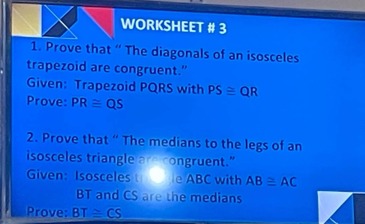 WORKSHEET # 3 
1. Prove that “ The diagonals of an isosceles 
trapezoid are congruent.” 
Given: Trapezoid PQRS with PS≌ QR
Prove: PR≌ QS
2. Prove that “ The medians to the legs of an 
isosceles triangle are congruent.” 
Given: Isosceles t ble ABC with AB≌ AC
BT and CS are the medians 
Prove: BT≌ CS