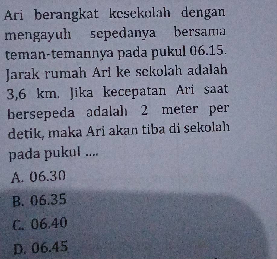 Ari berangkat kesekolah dengan
mengayuh sepedanya bersama
teman-temannya pada pukul 06.15.
Jarak rumah Ari ke sekolah adalah
3,6 km. Jika kecepatan Ari saat
bersepeda adalah 2 meter per
detik, maka Ari akan tiba di sekolah
pada pukul ....
A. 06.30
B. 06.35
C. 06.40
D. 06.45