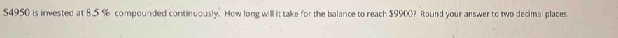 $4950 is invested at 8.5 % compounded continuously. How long will it take for the balance to reach $9900? Round your answer to two decimal places.