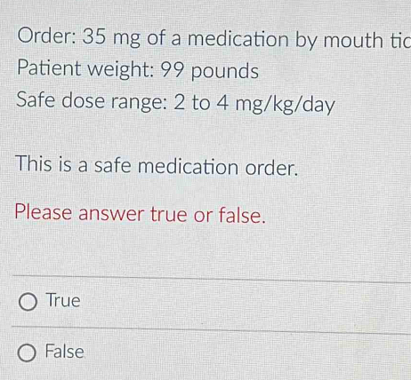 Order: 35 mg of a medication by mouth tic
Patient weight: 99 pounds
Safe dose range: 2 to 4 mg/kg/day
This is a safe medication order.
Please answer true or false.
True
False