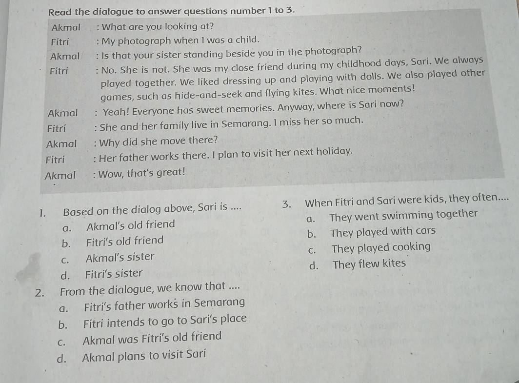 Read the díalogue to answer questions number 1 to 3.
Akmal : What are you looking at?
Fitri : My photograph when 1 was a child.
Akmal : Is that your sister standing beside you in the photograph?
Fítri : No. She is not. She was my close friend during my childhood days, Sari. We always
played together. We liked dressing up and playing with dolls. We also played other
games, such as hide-and-seek and flying kites. What nice moments!
Akmal ` Yeah! Everyone has sweet memories. Anyway, where is Sari now?
Fitrí : She and her family live in Semarang. I miss her so much.
Akmal : Why did she move there?
Fítrí : Her father works there. I plan to visit her next holiday.
Akmal : Wow, that's great!
1. Based on the dialog above, Sari is .... 3. When Fitri and Sari were kids, they often....
a. Akmal’s old friend a. They went swimming together
b. Fitri’s old friend b. They played with cars
c. Akmal’s sister c. They played cooking
d. Fitri's sister d. They flew kites
2. From the dialogue, we know that ....
a. Fitri’s father works in Semarang
b. Fitri intends to go to Sari's place
c. Akmal was Fitri’s old friend
d. Akmal plans to visit Sari
