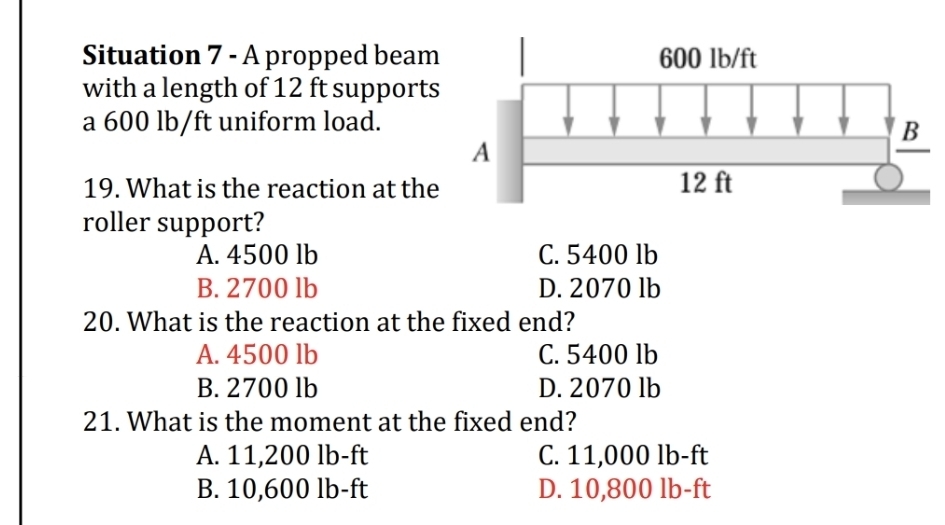 Situation 7 - A propped beam
with a length of 12 ft supports
a 600 lb/ft uniform load.
19. What is the reaction at the
roller support?
A. 4500 lb C. 5400 lb
B. 2700 lb D. 2070 lb
20. What is the reaction at the fixed end?
A. 4500 lb C. 5400 lb
B. 2700 lb D. 2070 lb
21. What is the moment at the fixed end?
A. 11,200 lb-ft C. 11,000 lb-ft
B. 10,600 lb-ft D. 10,800 lb-ft