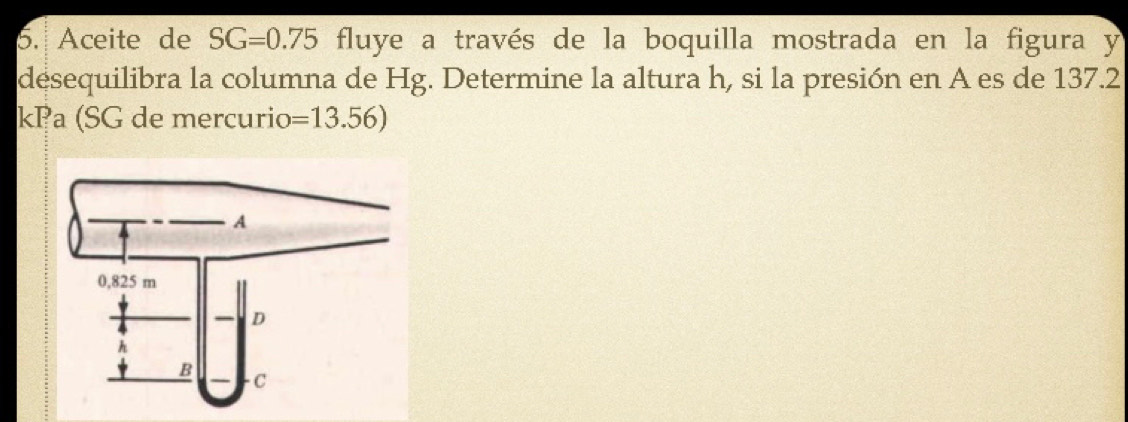 Aceite de SG=0.75 fluye a través de la boquilla mostrada en la figura y
desequilibra la columna de Hg. Determine la altura h, si la presión en A es de 137.2
kPa (SG de mercurio =13.56)