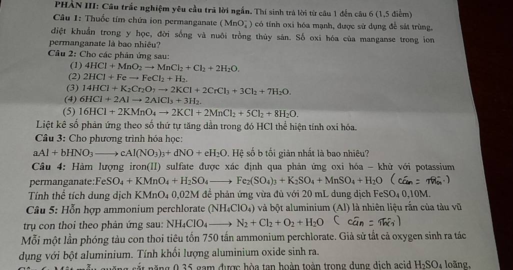 PHÀN III: Câu trắc nghiệm yêu cầu trả lời ngắn. Thí sinh trá lời từ cầu 1 đến câu 6 (1,5 điểm)
Câu 1: Thuốc tím chứa ion permanganate (MnO_4^(-) có tính oxi hóa mạnh, được sử dụng để sát trùng,
diệt khuẩn trong y học, đời sống và nuôi trồng thủy sản. Số oxi hóa của manganse trong ion
permanganate là bao nhiêu?
Câu 2: Cho các phản ứng sau:
(1) 4HCl+MnO_2)to MnCl_2+Cl_2+2H_2O.
(2) 2HCl+Feto FeCl_2+H_2.
(3) 14HCl+K_2Cr_2O_7to 2KCl+2CrCl_3+3Cl_2+7H_2O.
(4) 6HCl+2Alto 2AlCl_3+3H_2.
(5) 16HCl+2KMnO_4to 2KCl+2MnCl_2+5Cl_2+8H_2O.
Liệt kê số phản ứng theo số thứ tự tăng dần trong đó HCl thể hiện tính oxi hóa.
Câu 3: Cho phương trình hóa học:
aAl+bHNO_3to cAl(NO_3)_3+dNO+eH_2O. Hệ số b tối giản nhất là bao nhiêu?
Câu 4: Hàm lượng iron(II) sulfate được xác định qua phản ứng oxi hóa - khử với potassium
permanganate: FeSO_4+KMnO_4+H_2SO_4to Fe_2(SO_4)_3+K_2SO_4+MnSO_4+H_2O
Tính thể tích dung dịch KMnO_40,02M * để phản ứng vừa đủ với 20 mL dung dịch FeSO_40,10M
*  Câu 5: Hỗn hợp ammonium perchlorate (NH_4ClO_4) và bột aluminium (Al) là nhiên liệu rắn của tàu vũ
trụ con thoi theo phản ứng sau: NH_4ClO_4to N_2+Cl_2+O_2+H_2O
Mỗi một lần phóng tàu con thoi tiêu tốn 750 tấn ammonium perchlorate. Giả sử tất cả oxygen sinh ra tác
dụng với bột aluminium. Tính khối lượng aluminium oxide sinh ra.
nắ t năng 0 35 gam được hòa tan hoàn toàn trong dung dịch acid H_2SO_4 loãng,