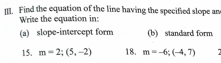 Find the equation of the line having the specified slope an 
Write the equation in: 
(a) slope-intercept form (b) standard form 
15. m=2;(5,-2) 18. m=-6;(-4,7) 2