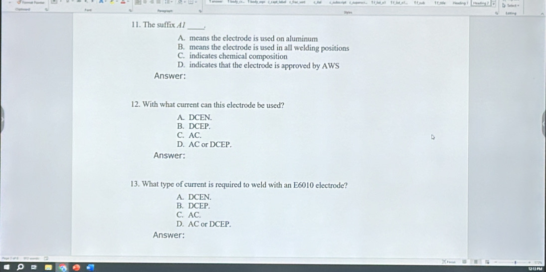 Sebect=
11. The suffix A1_
A. means the electrode is used on aluminum
B. means the electrode is used in all welding positions
C. indicates chemical composition
D. indicates that the electrode is approved by AWS
Answer:
12. With what current can this electrode be used?
A. DCEN.
B. DCEP.
C. AC.
D. AC or DCEP.
Answer:
13. What type of current is required to weld with an E6010 electrode?
A. DCEN.
B. DCEP.
C. AC.
D. AC or DCEP.
Answer: