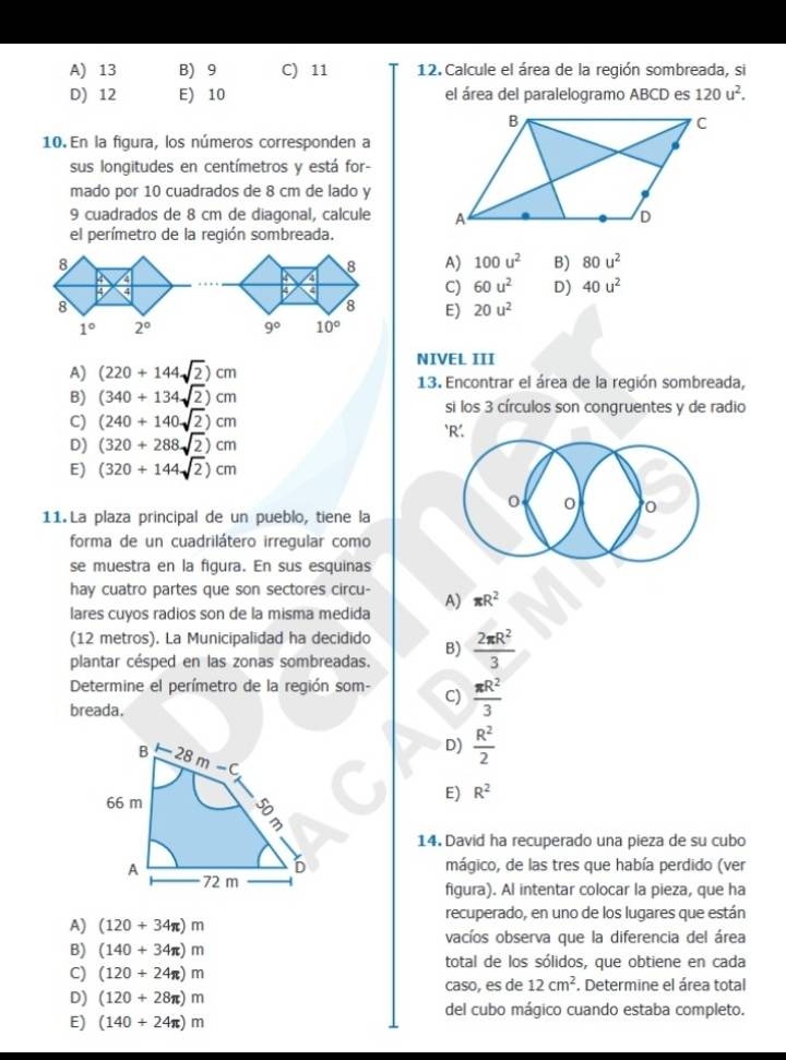 A) 13 B) 9 C) 11 12.  Calcule el área de la región sombreada, si
D) 12 E) 10 el área del paralelogramo ABCD es 120u^2.
10. En la figura, los números corresponden a
sus longitudes en centímetros y está for-
mado por 10 cuadrados de 8 cm de lado y
9 cuadrados de 8 cm de diagonal, calcule 
el perímetro de la región sombreada.
8
8 A) 100u^2 B) 80u^2
4
4
B 4
4 4
C) 60u^2 D) 40u^2
8
8 E) 20u^2
1° 2°
9° 10°
NIVEL III
A) (220+144sqrt(2))cm 13. Encontrar el área de la región sombreada,
B) (340+134sqrt(2))cm si los 3 círculos son congruentes y de radio
C) (240+140sqrt(2))cm `R’.
D) (320+288sqrt(2))cm
E) (320+144sqrt(2))cm
0
0
11 La plaza principal de un pueblo, tiene la
forma de un cuadrilátero irregular como
se muestra en la figura. En sus esquinas
hay cuatro partes que son sectores circu-
lares cuyos radios son de la misma medida A) π R^2
(12 metros). La Municipalidad ha decidido B)
plantar césped en las zonas sombreadas.  2π R^2/3 
Determine el perímetro de la región som- C)  π R^2/3 
breada.
D)  R^2/2 
E) R^2
14. David ha recuperado una pieza de su cubo
mágico, de las tres que había perdido (ver
figura). Al intentar colocar la pieza, que ha
A) (120+34π )m recuperado, en uno de los lugares que están
vacíos observa que la diferencia del área
B) (140+34π )m total de los sólidos, que obtiene en cada
C) (120+24π )m caso, es de 12cm^2. Determine el área total
D) (120+28π )m
del cubo mágico cuando estaba completo.
E) (140+24π )m