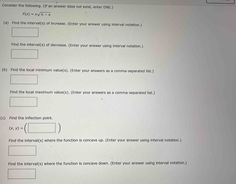 Consider the following. (If an answer does not exist, enter DNE.)
F(x)=xsqrt(6-x)
(a) Find the interval(s) of increase. (Enter your answer using interval notation.) 
Find the interval(s) of decrease. (Enter your answer using interval notation.) 
(b) Find the local minimum value(s). (Enter your answers as a comma-separated list.) 
Find the local maximum value(s). (Enter your answers as a comma-separated list.) 
(c) Find the inflection point.
(x,y)=
Find the interval(s) where the function is concave up. (Enter your answer using interval notation.) 
Find the interval(s) where the function is concave down. (Enter your answer using interval notation.)