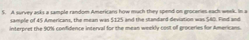 A survey asks a sample random Americans how much they spend on groceries each week. In a 
sample of 45 Americans, the mean was $125 and the standard deviation was $40. Find and 
interpret the 90% confidence interval for the mean weekly cost of groceries for Americans.