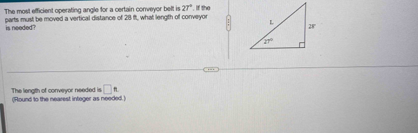 The most efficient operating angle for a certain conveyor belt is 27°. If the
parts must be moved a vertical distance of 28 ft, what length of conveyor 
is needed? 
The length of conveyor needed is □ ft.
(Round to the nearest integer as needed.)