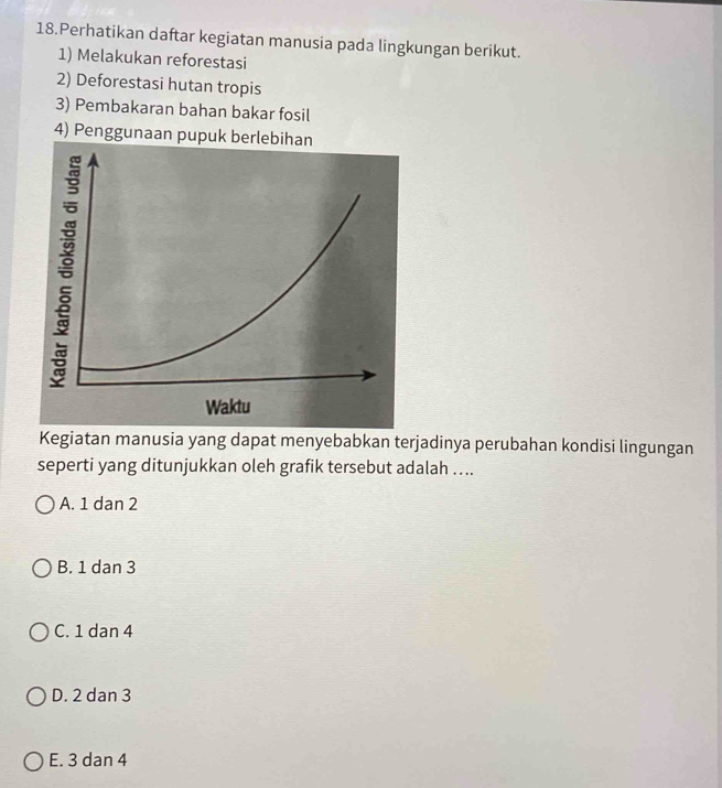 Perhatikan daftar kegiatan manusia pada lingkungan berikut.
1) Melakukan reforestasi
2) Deforestasi hutan tropis
3) Pembakaran bahan bakar fosil
4) Penggunaan pupuk berlebihan
Kegiatan manusia yang dapat menyebabkan terjadinya perubahan kondisi lingungan
seperti yang ditunjukkan oleh grafik tersebut adalah ....
A. 1 dan 2
B. 1 dan 3
C. 1 dan 4
D. 2 dan 3
E. 3 dan 4