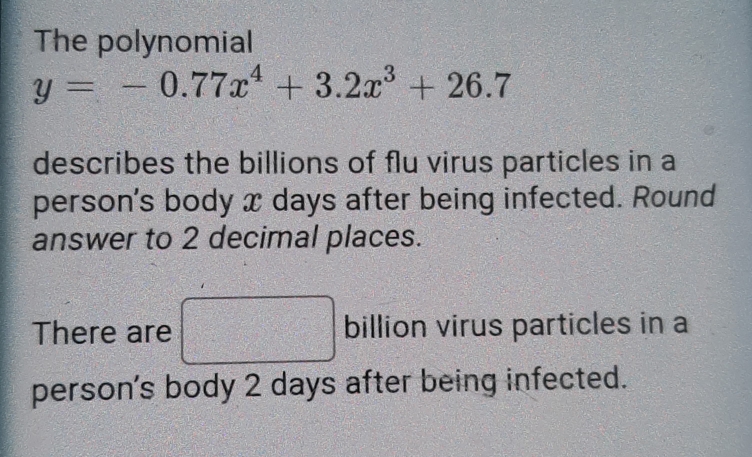 The polynomial
y=-0.77x^4+3.2x^3+26.7
describes the billions of flu virus particles in a 
person's body x days after being infected. Round 
answer to 2 decimal places. 
There are billion virus particles in a 
person's body 2 days after being infected.