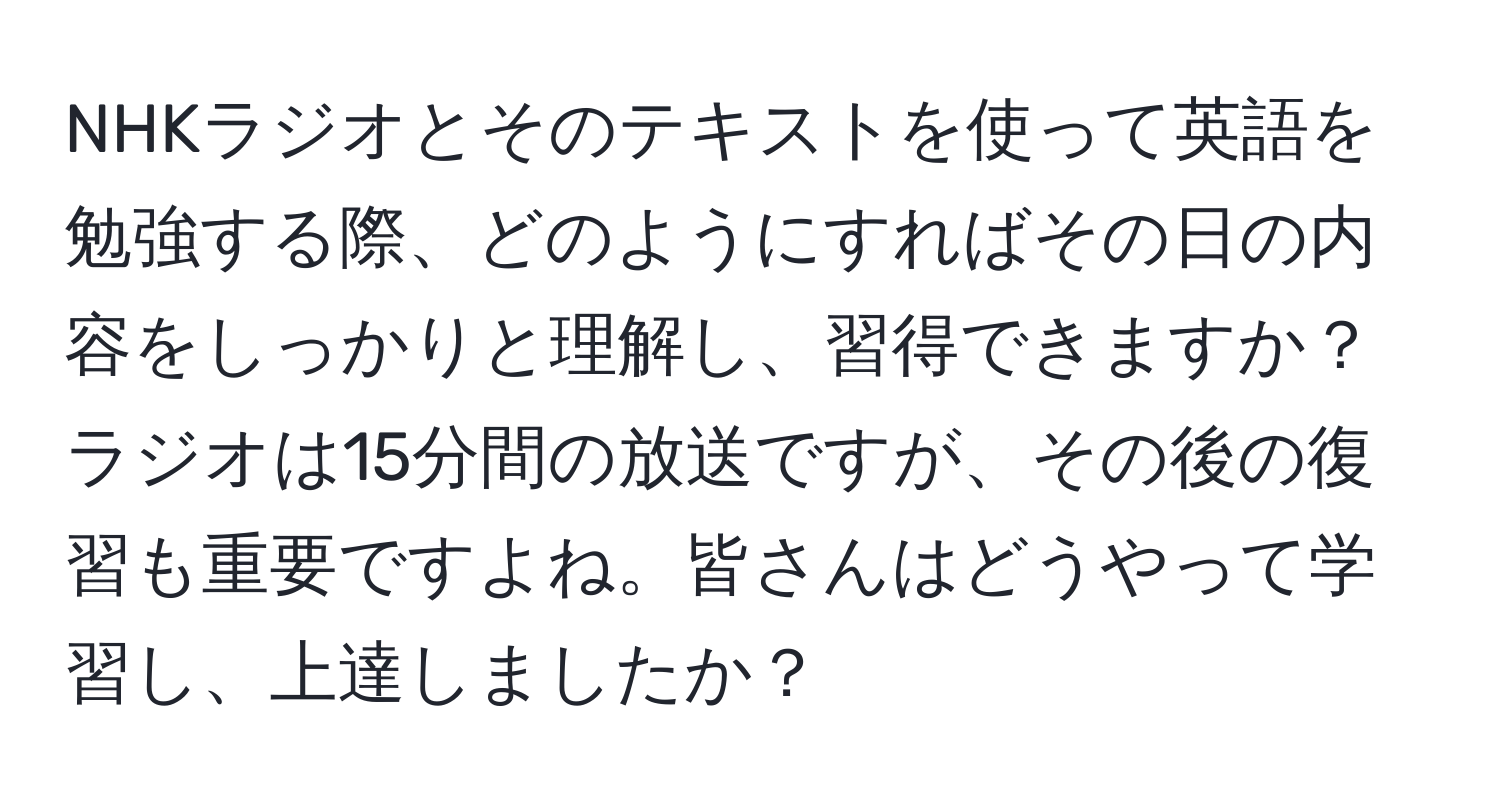 NHKラジオとそのテキストを使って英語を勉強する際、どのようにすればその日の内容をしっかりと理解し、習得できますか？ラジオは15分間の放送ですが、その後の復習も重要ですよね。皆さんはどうやって学習し、上達しましたか？