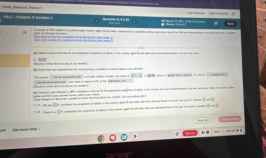 d=talse&cid=7968622&centerwin=yes
_FA24_Hancock_Period 1 Lakyn Marrone 11/01/24 5:03 PM
H9.1 - Chapter 9 Section 1 Question 6, 9.1.25 HW Score: 91.48%, 14.64 of 16 points Save
Part 3 of 3 Points: 0.64 of 1
A survey of 2311 adults in a certain large country aged 18 and older conducted by a reputable polling organization found that 408 have donated blood in the past two years. Complete
parts (a) through (c) below
Click here to view the standard normal distribution table (page 1)
Click here to view the standard normal distribution table (page 2).
(a) Obtain a point estimate for the population proportion of adults in the country aged 18 and older who have donated blood in the past two years
widehat p=widehat 077
(Round to three decimal places as needed.)
(b) Verify that the requirements for constructing a confidence interval about p are satisfied.
The sample can be assumed to be a simple random sample, the value of nwidehat p(1-widehat p)is336.96 , which is greater than or equal to 10, and the sample size
can be assumed to be less than or equal to 5% of the population size
(Round to three decimal places as needed.)
(c) Construct and interpret a 90% confidence interval for the population proportion of adults in the country who have donated blood in the past two years. Select the correct cheice
below and fill in any answer boxes within your choice.
(Type integers or decimals rounded to three decimal places as needed. Use ascending order.)
A. We are □ % confident the proportion of adufts in the country aged 18 and older who have donated blood in the past two years is between □ and □
B. There is a □ % probability the proportion of adults in the country aged 18 and older who have donated blood in the past two years is between □ and □ 
Clear all Check answoe
ok Get more help -
Sign out Nov 1 5:03 US