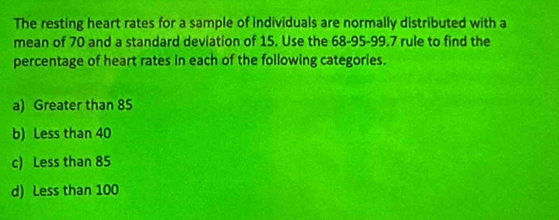 The resting heart rates for a sample of individuals are normally distributed with a
mean of 70 and a standard deviation of 15. Use the 68 - 95 - 99.7 rule to find the
percentage of heart rates in each of the following categories.
a) Greater than 85
b) Less than 40
c) Less than 85
d) Less than 100